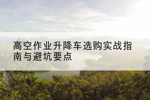 于都升降车怎么选-高空作业升降车选购实战指南与避坑要点