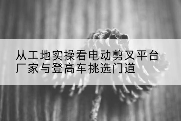 于都电动剪叉升降平台厂家-从工地实操看电动剪叉平台厂家与登高车挑选门道
