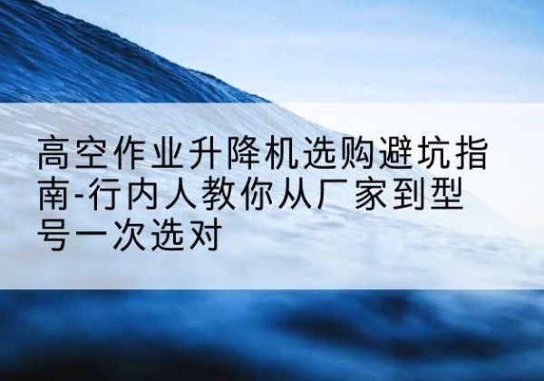 于都升降平台厂家-高空作业升降机选购避坑指南-行内人教你从厂家到型号一次选对