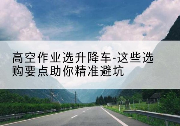 于都升降车厂家-高空作业选升降车-这些选购要点助你*避坑