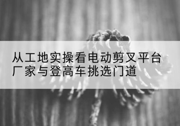于都电动剪叉升降平台厂家-从工地实操看电动剪叉平台厂家与登高车挑选门道